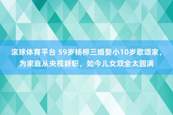 滚球体育平台 59岁杨柳三婚娶小10岁歌颂家，为家庭从央视辞职，如今儿女双全太圆满