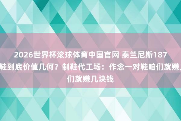 2026世界杯滚球体育中国官网 泰兰尼斯1879元童鞋到底价值几何？制鞋代工场：作念一对鞋咱们就赚几块钱