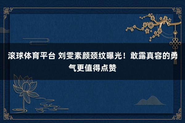滚球体育平台 刘雯素颜颈纹曝光！敢露真容的勇气更值得点赞