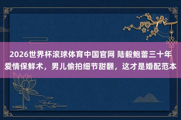 2026世界杯滚球体育中国官网 陆毅鲍蕾三十年爱情保鲜术，男儿偷拍细节甜翻，这才是婚配范本
