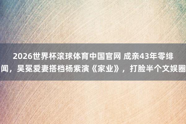 2026世界杯滚球体育中国官网 成亲43年零绯闻，吴冕爱妻搭档杨紫演《家业》，打脸半个文娱圈