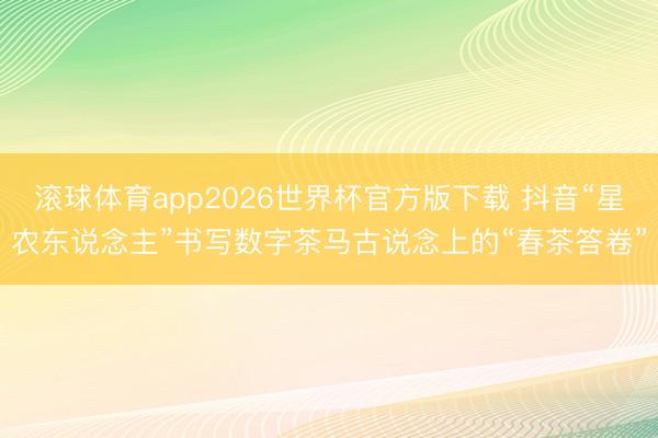 滚球体育app2026世界杯官方版下载 抖音“星农东说念主”书写数字茶马古说念上的“春茶答卷”