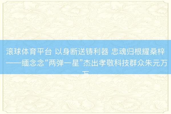 滚球体育平台 以身断送铸利器 忠魂归根耀桑梓 ——缅念念“两弹一星”杰出孝敬科技群众朱元万