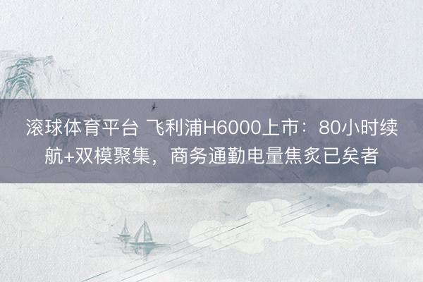 滚球体育平台 飞利浦H6000上市：80小时续航+双模聚集，商务通勤电量焦炙已矣者