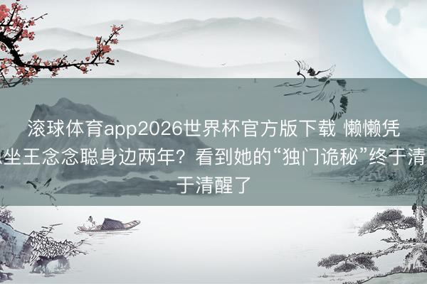 滚球体育app2026世界杯官方版下载 懒懒凭啥稳坐王念念聪身边两年？看到她的“独门诡秘”终于清醒了