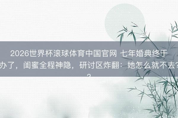 2026世界杯滚球体育中国官网 七年婚典终于办了，闺蜜全程神隐，研讨区炸翻：她怎么就不去？