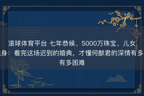 滚球体育平台 七年恭候、5000万珠宝、儿女皆现身：看完这场迟到的婚典，才懂何猷君的深情有多困难