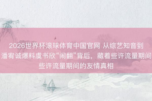 2026世界杯滚球体育中国官网 从综艺知音到直播控诉：潘宥诚爆料虞书欣“闹翻”背后，藏着些许流量期间的友情真相