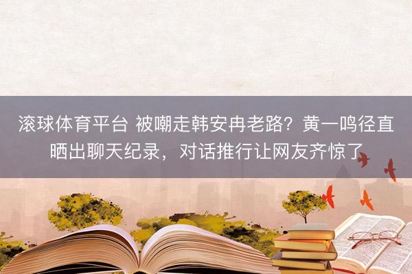 滚球体育平台 被嘲走韩安冉老路？黄一鸣径直晒出聊天纪录，对话推行让网友齐惊了