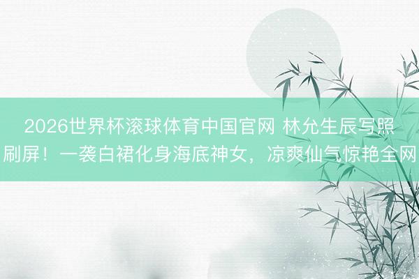 2026世界杯滚球体育中国官网 林允生辰写照刷屏！一袭白裙化身海底神女，凉爽仙气惊艳全网