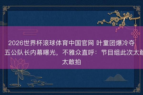 2026世界杯滚球体育中国官网 叶童团爆冷夺冠！五公队长内幕曝光，不雅众直呼：节目组此次太敢拍