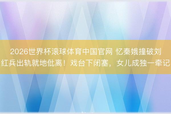 2026世界杯滚球体育中国官网 忆秦娥撞破刘红兵出轨就地仳离！戏台下闭塞，女儿成独一牵记