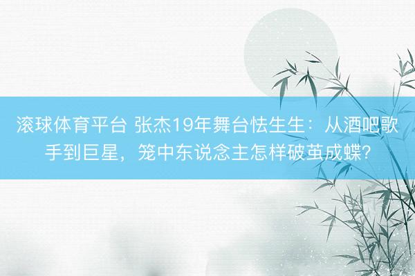 滚球体育平台 张杰19年舞台怯生生：从酒吧歌手到巨星，笼中东说念主怎样破茧成蝶？
