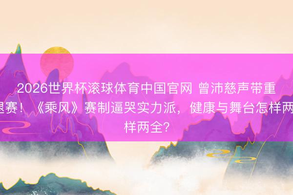 2026世界杯滚球体育中国官网 曾沛慈声带重伤退赛！《乘风》赛制逼哭实力派，健康与舞台怎样两全？