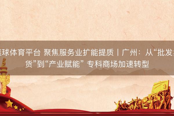 滚球体育平台 聚焦服务业扩能提质丨广州：从“批发卖货”到“产业赋能” 专科商场加速转型