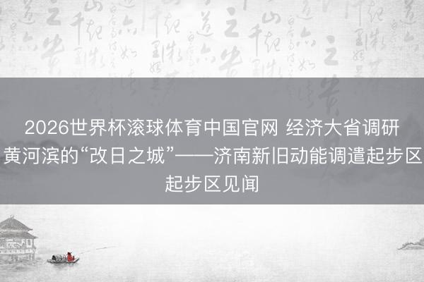 2026世界杯滚球体育中国官网 经济大省调研行丨黄河滨的“改日之城”——济南新旧动能调遣起步区见闻