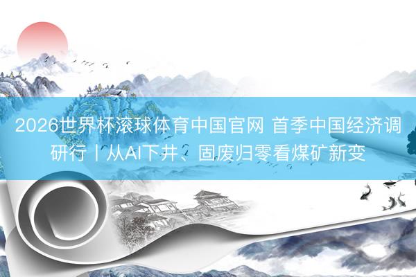 2026世界杯滚球体育中国官网 首季中国经济调研行丨从AI下井、固废归零看煤矿新变