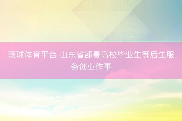 滚球体育平台 山东省部署高校毕业生等后生服务创业作事