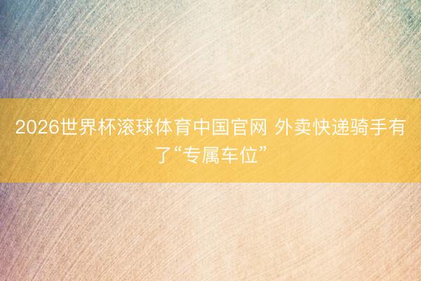 2026世界杯滚球体育中国官网 外卖快递骑手有了“专属车位”