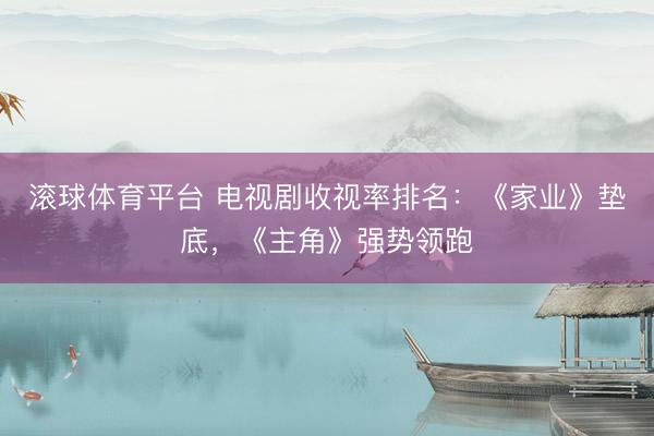 滚球体育平台 电视剧收视率排名：《家业》垫底，《主角》强势领跑