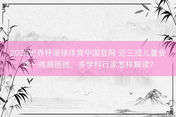 2026世界杯滚球体育中国官网 近三成儿童受这一疾病困扰，多学科行家怎样解读？