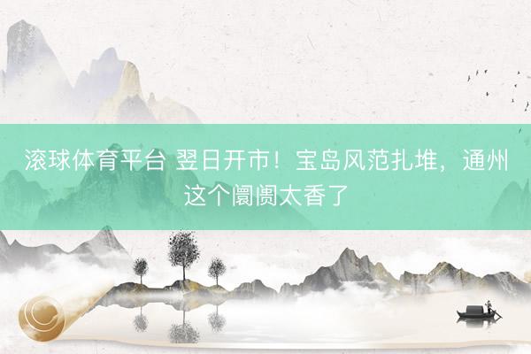滚球体育平台 翌日开市!宝岛风范扎堆,通州这个阛阓太香了