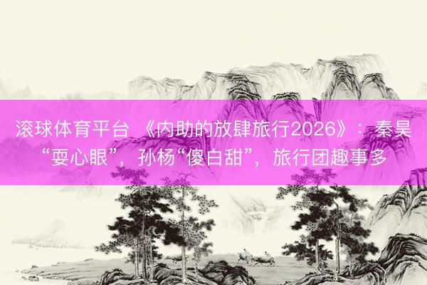 滚球体育平台 《内助的放肆旅行2026》：秦昊“耍心眼”，孙杨“傻白甜”，旅行团趣事多