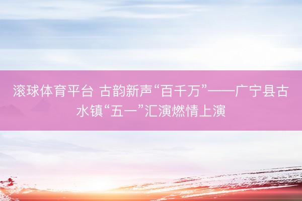 滚球体育平台 古韵新声“百千万”——广宁县古水镇“五一”汇演燃情上演