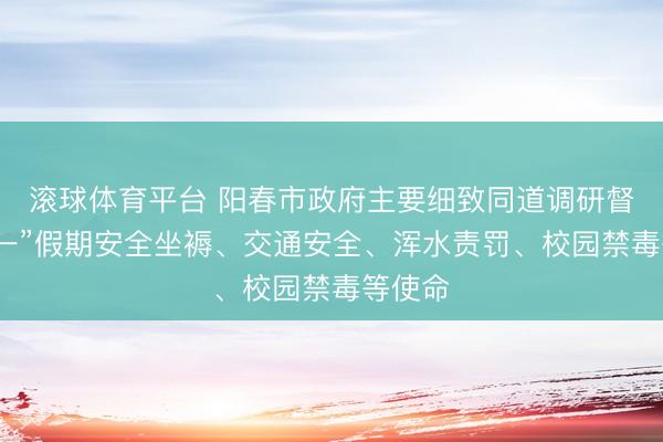 滚球体育平台 阳春市政府主要细致同道调研督导“五一”假期安全坐褥、交通安全、浑水责罚、校园禁毒等使命