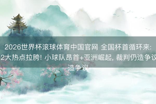 2026世界杯滚球体育中国官网 全国杯首循环来: 2大热点拉胯! 小球队昂首+亚洲崛起， 裁判仍造争议