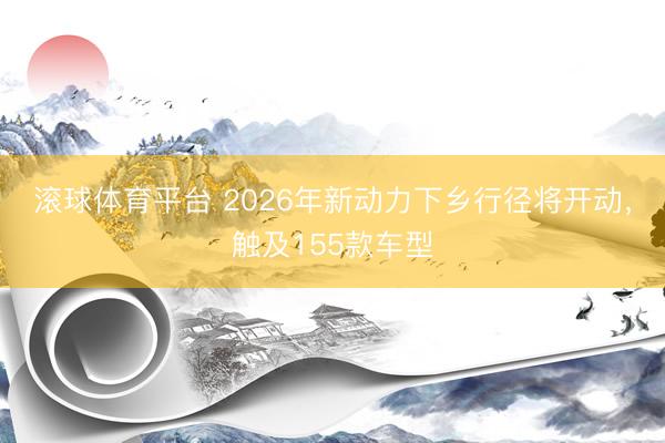 滚球体育平台 2026年新动力下乡行径将开动，触及155款车型