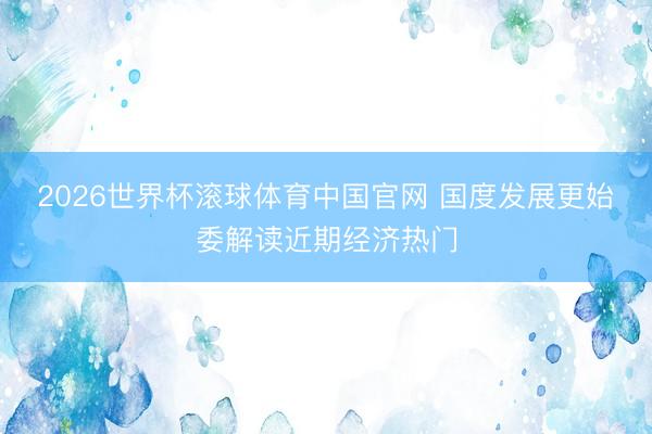 2026世界杯滚球体育中国官网 国度发展更始委解读近期经济热门