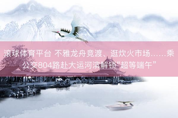 滚球体育平台 不雅龙舟竞渡、逛炊火市场……乘公交804路赴大运河滨解锁“超等端午”
