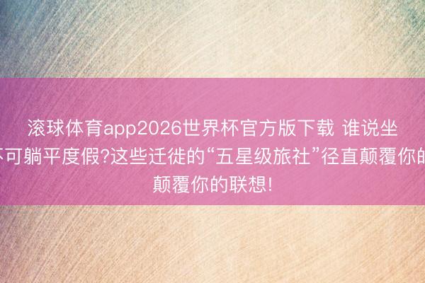 滚球体育app2026世界杯官方版下载 谁说坐火车不可躺平度假?这些迁徙的“五星级旅社”径直颠覆你的联想!