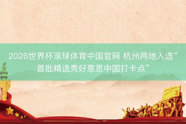 2026世界杯滚球体育中国官网 杭州两地入选“首批精选秀好意思中国打卡点”