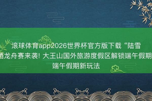 滚球体育app2026世界杯官方版下载 “陆雪水”三栖龙舟赛来袭! 大王山国外旅游度假区解锁端午假期新玩法