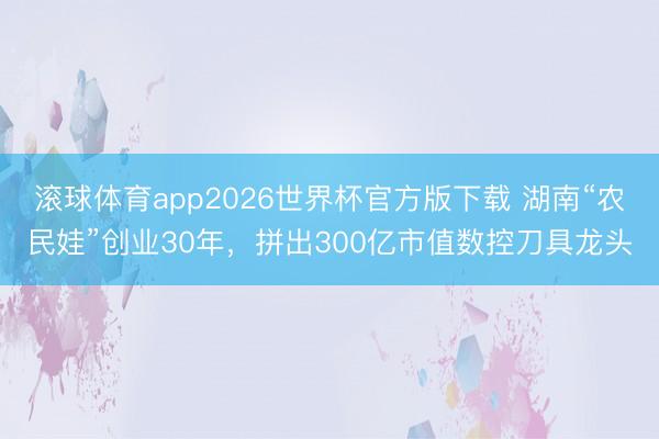 滚球体育app2026世界杯官方版下载 湖南“农民娃”创业30年，拼出300亿市值数控刀具龙头