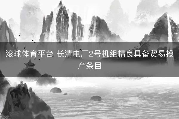 滚球体育平台 长清电厂2号机组精良具备贸易投产条目
