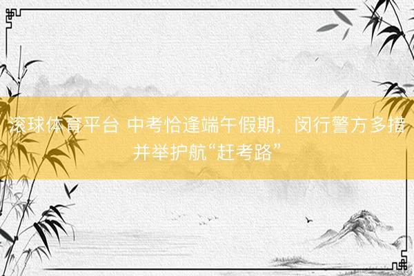 滚球体育平台 中考恰逢端午假期,闵行警方多措并举护航“赶考路”