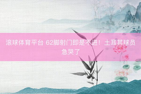 滚球体育平台 62脚射门即是不进!土耳其球员急哭了